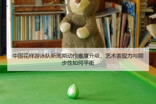 中国花样游泳队新周期动作难度升级，艺术表现力与同步性如何平衡